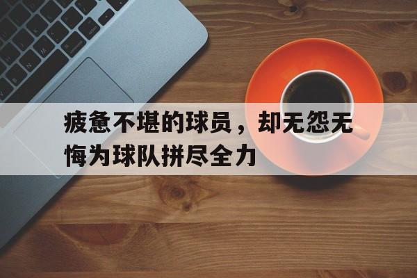关于疲惫不堪的球员，却无怨无悔为球队拼尽全力的信息
