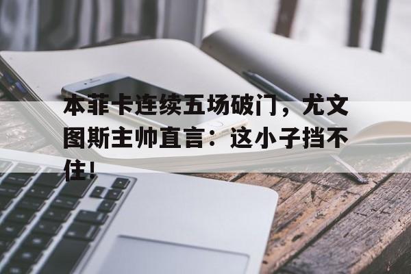 本菲卡连续五场破门，尤文图斯主帅直言：这小子挡不住！